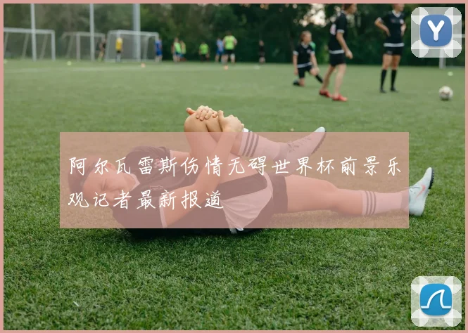 阿尔瓦雷斯伤情无碍世界杯前景乐观记者最新报道