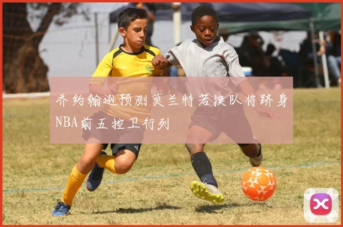 乔约翰逊预测莫兰特若换队将跻身NBA前五控卫行列