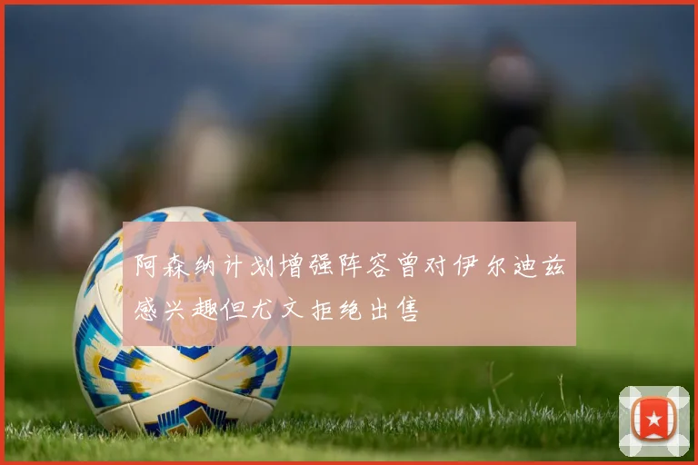 阿森纳计划增强阵容曾对伊尔迪兹感兴趣但尤文拒绝出售