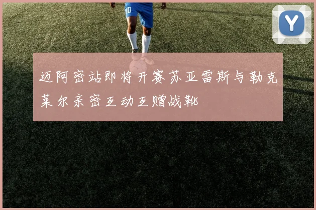 迈阿密站即将开赛苏亚雷斯与勒克莱尔亲密互动互赠战靴