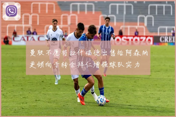 曼联不愿将拉什福德出售给阿森纳更倾向于转会拜仁增强球队实力