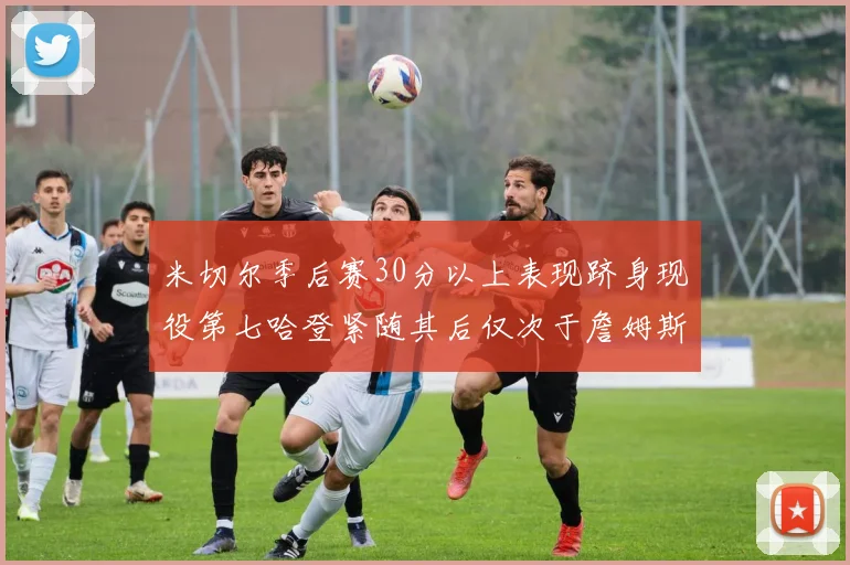 米切尔季后赛30分以上表现跻身现役第七哈登紧随其后仅次于詹姆斯杜兰特库里