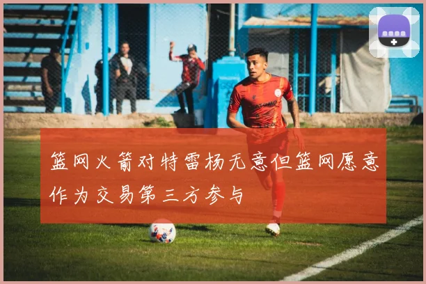 篮网火箭对特雷杨无意但篮网愿意作为交易第三方参与