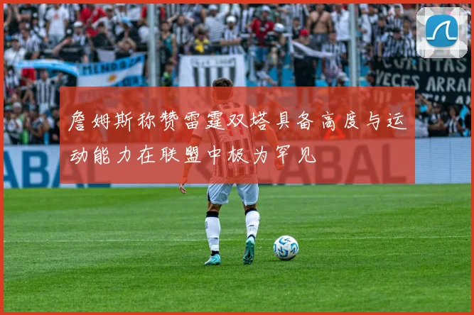 詹姆斯称赞雷霆双塔具备高度与运动能力在联盟中极为罕见